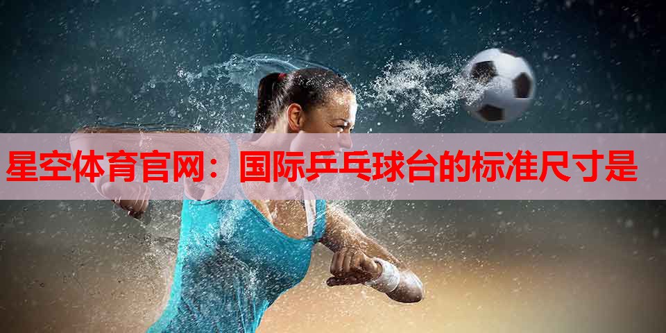 星空体育官网：国际乒乓球台的标准尺寸是